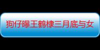 狗仔曝王鹤棣三月底与女友约会 女方还陪其打篮球