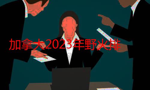 加拿大2023年野火排碳知多少？国际最新研究估计达647万亿克