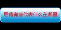 后背有痣代表什么在哪里（后背有痣代表什么意思）