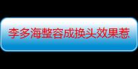 李多海整容成换头效果惹热议 圈中还有哪些整容女星大变样