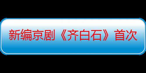 新编京剧《齐白石》首次亮相北京艺术中心