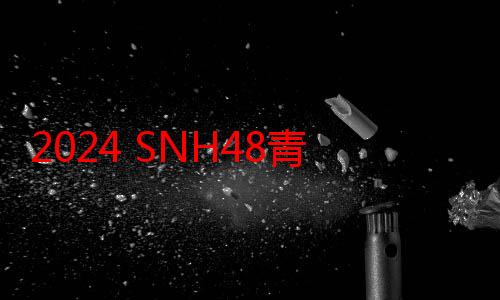 2024 SNH48青春盛典完美落幕，CKG48雷宇霄扬眉吐气终“进圈”